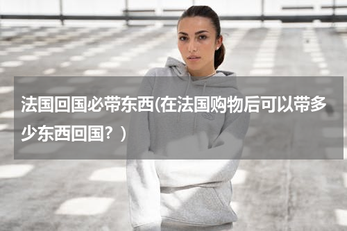 法国回国必带东西(在法国购物后可以带多少东西回国？)