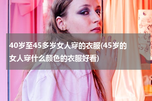 40岁至45多岁女人穿的衣服(45岁的女人穿什么颜色的衣服好看)