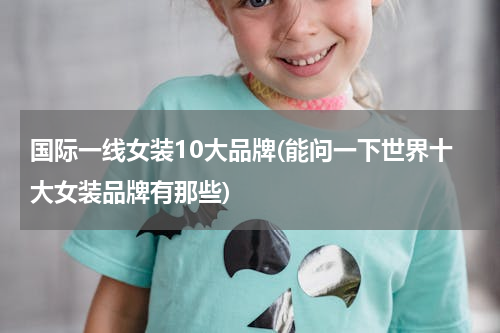 国际一线女装10大品牌(能问一下世界十大女装品牌有那些)